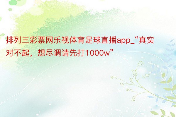 排列三彩票网乐视体育足球直播app_“真实对不起，想尽调请先打1000w”