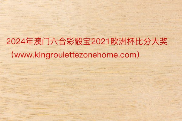 2024年澳门六合彩骰宝2021欧洲杯比分大奖（www.kingroulettezonehome.com）
