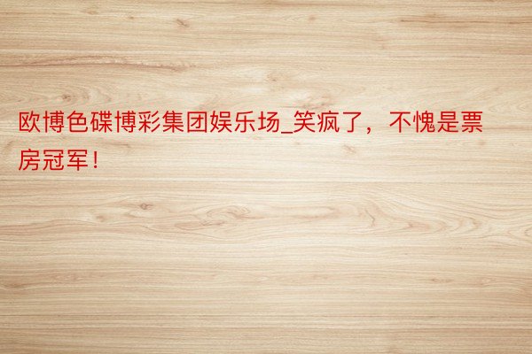 欧博色碟博彩集团娱乐场_笑疯了，不愧是票房冠军！