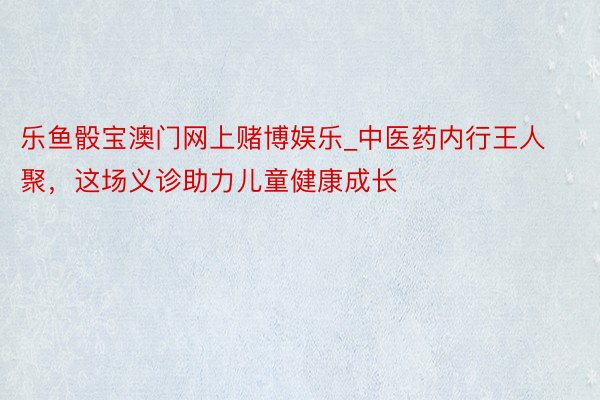 乐鱼骰宝澳门网上赌博娱乐_中医药内行王人聚，这场义诊助力儿童健康成长