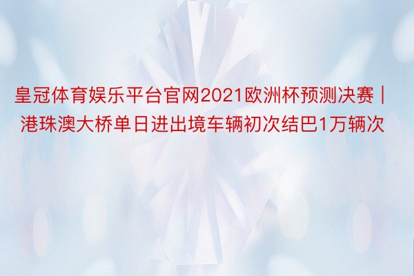 皇冠体育娱乐平台官网2021欧洲杯预测决赛 | 港珠澳大桥单日进出境车辆初次结巴1万辆次