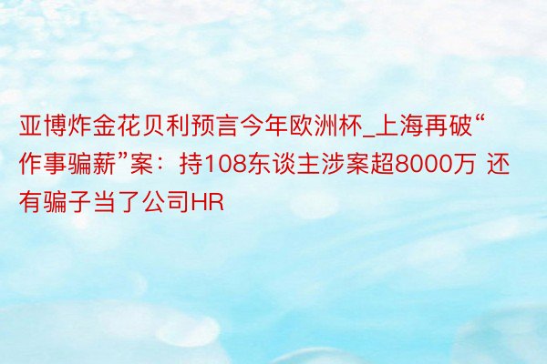 亚博炸金花贝利预言今年欧洲杯_上海再破“作事骗薪”案：持108东谈主涉案超8000万 还有骗子当了公司HR