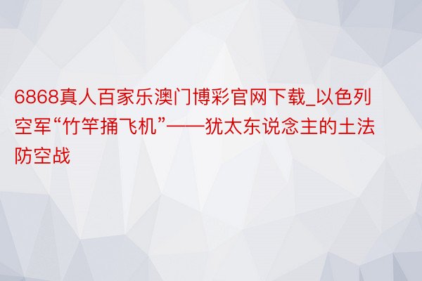 6868真人百家乐澳门博彩官网下载_以色列空军“竹竿捅飞机”——犹太东说念主的土法防空战