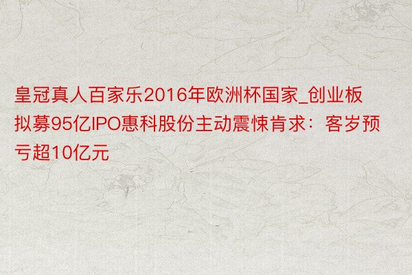 皇冠真人百家乐2016年欧洲杯国家_创业板拟募95亿IPO惠科股份主动震悚肯求：客岁预亏超10亿元