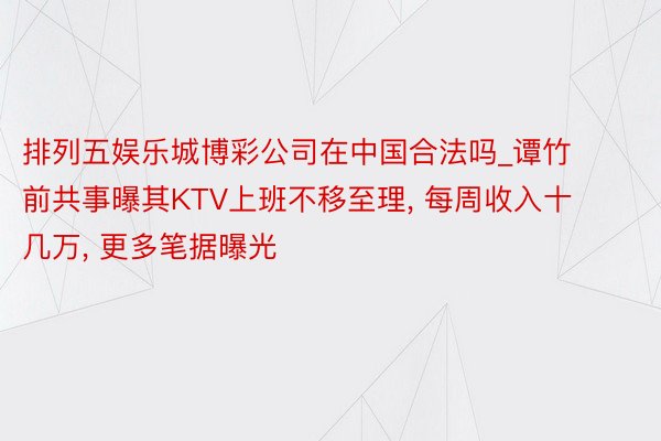 排列五娱乐城博彩公司在中国合法吗_谭竹前共事曝其KTV上班不移至理, 每周收入十几万, 更多笔据曝光