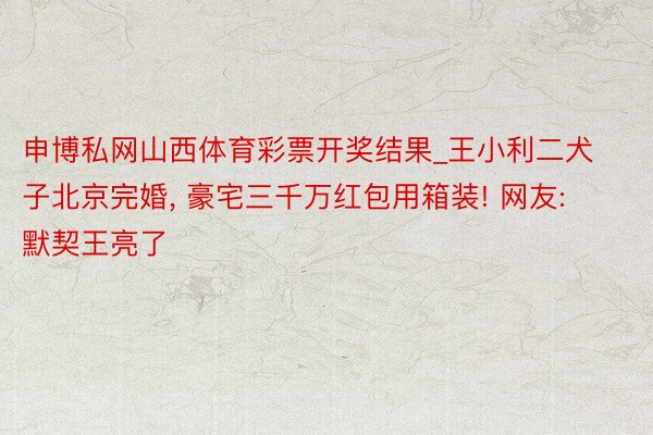 申博私网山西体育彩票开奖结果_王小利二犬子北京完婚, 豪宅三千万红包用箱装! 网友: 默契王亮了