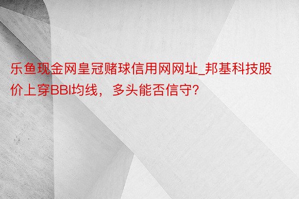 乐鱼现金网皇冠赌球信用网网址_邦基科技股价上穿BBI均线，多头能否信守？