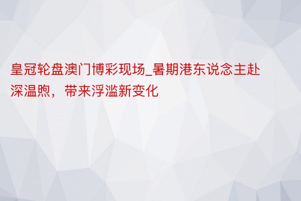皇冠轮盘澳门博彩现场_暑期港东说念主赴深温煦，带来浮滥新变化