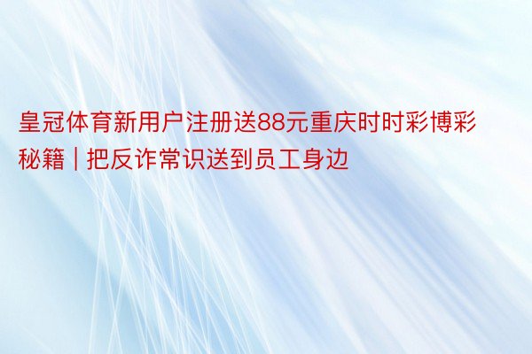 皇冠体育新用户注册送88元重庆时时彩博彩秘籍 | 把反诈常识送到员工身边