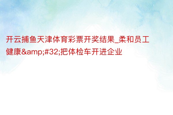开云捕鱼天津体育彩票开奖结果_柔和员工健康&#32;把体检车开进企业