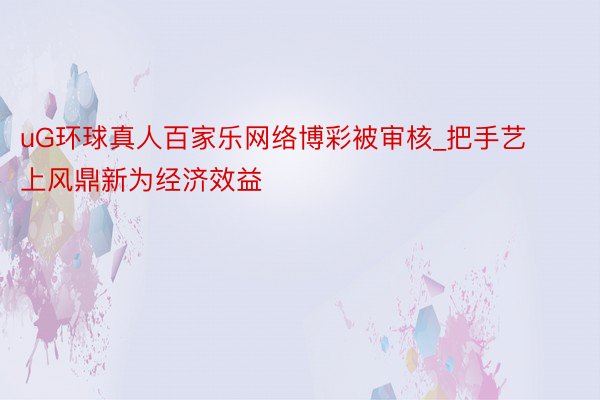 uG环球真人百家乐网络博彩被审核_把手艺上风鼎新为经济效益