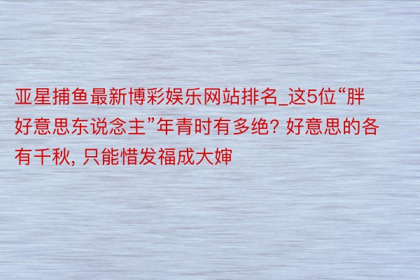 亚星捕鱼最新博彩娱乐网站排名_这5位“胖好意思东说念主”年青时有多绝? 好意思的各有千秋, 只能惜发福成大婶