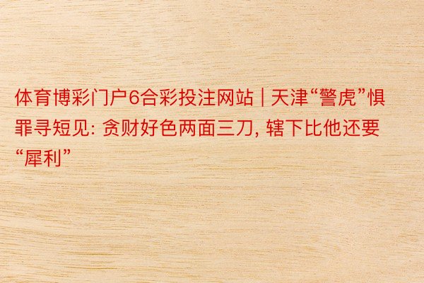 体育博彩门户6合彩投注网站 | 天津“警虎”惧罪寻短见: 贪财好色两面三刀, 辖下比他还要“犀利”
