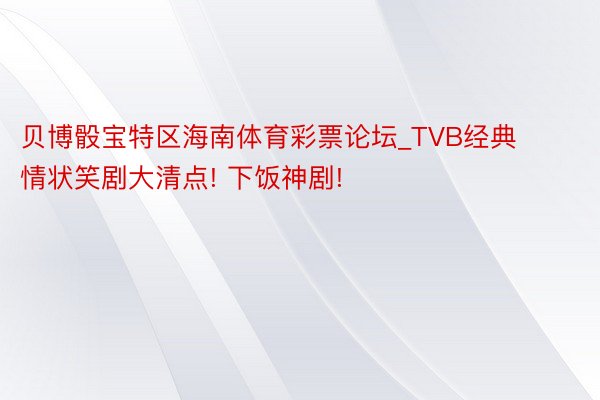 贝博骰宝特区海南体育彩票论坛_TVB经典情状笑剧大清点! 下饭神剧!