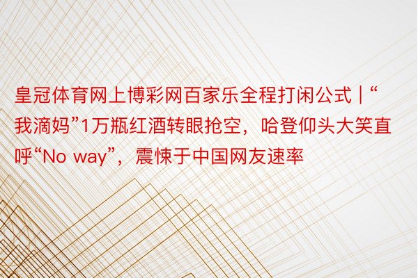 皇冠体育网上博彩网百家乐全程打闲公式 | “我滴妈”1万瓶红酒转眼抢空，哈登仰头大笑直呼“No way”，震悚于中国网友速率