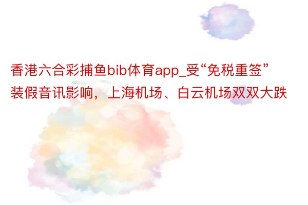 香港六合彩捕鱼bib体育app_受“免税重签”装假音讯影响，上海机场、白云机场双双大跌