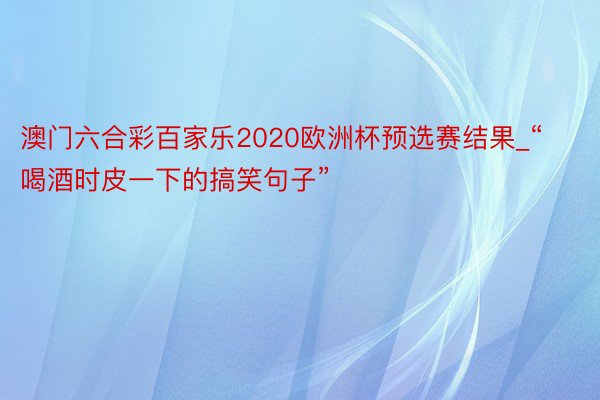 澳门六合彩百家乐2020欧洲杯预选赛结果_“喝酒时皮一下的搞笑句子”