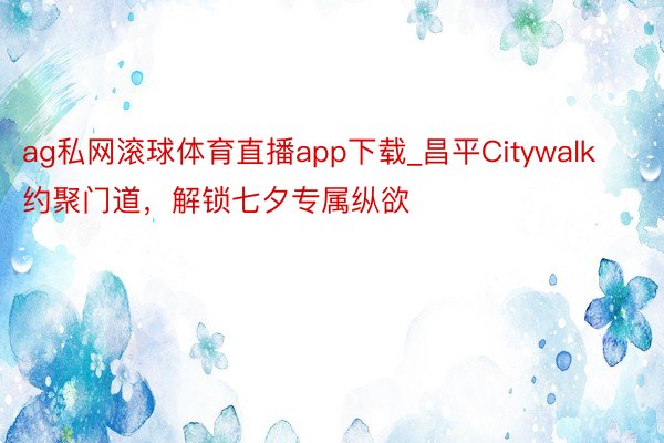 ag私网滚球体育直播app下载_昌平Citywalk约聚门道，解锁七夕专属纵欲