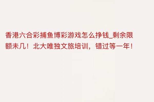 香港六合彩捕鱼博彩游戏怎么挣钱_剩余限额未几！北大唯独文旅培训，错过等一年！