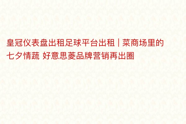 皇冠仪表盘出租足球平台出租 | 菜商场里的七夕情蔬 好意思菱品牌营销再出圈