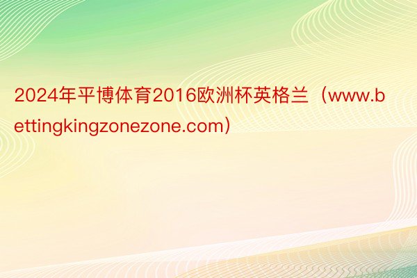 2024年平博体育2016欧洲杯英格兰（www.bettingkingzonezone.com）