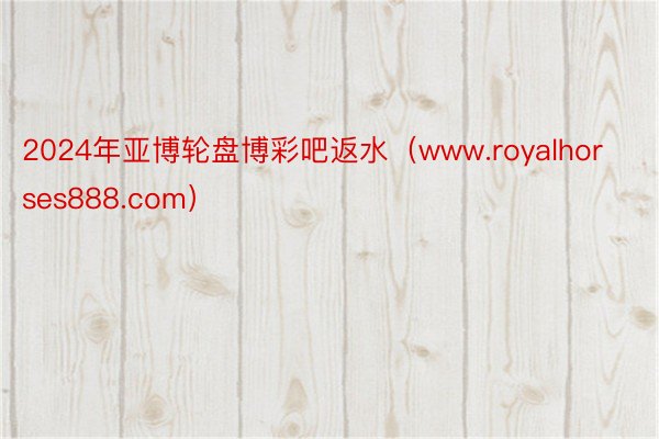 2024年亚博轮盘博彩吧返水（www.royalhorses888.com）