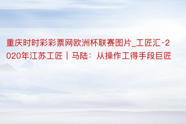 重庆时时彩彩票网欧洲杯联赛图片_工匠汇·2020年江苏工匠｜马陆：从操作工得手段巨匠