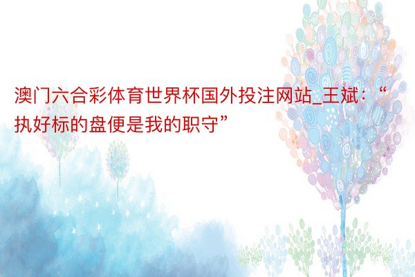澳门六合彩体育世界杯国外投注网站_王斌：“执好标的盘便是我的职守”