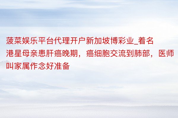 菠菜娱乐平台代理开户新加坡博彩业_着名港星母亲患肝癌晚期，癌细胞交流到肺部，医师叫家属作念好准备