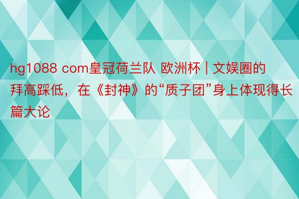 hg1088 com皇冠荷兰队 欧洲杯 | 文娱圈的拜高踩低，在《封神》的“质子团”身上体现得长篇大论
