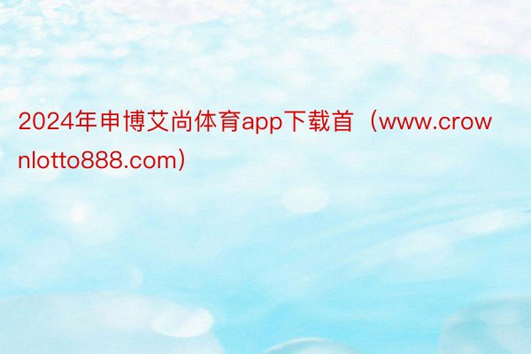 2024年申博艾尚体育app下载首（www.crownlotto888.com）