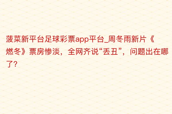 菠菜新平台足球彩票app平台_周冬雨新片《燃冬》票房惨淡，全网齐说“丢丑”，问题出在哪了？