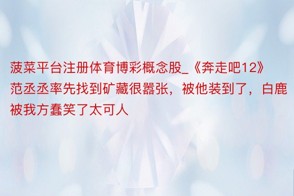 菠菜平台注册体育博彩概念股_《奔走吧12》范丞丞率先找到矿藏很嚣张，被他装到了，白鹿被我方蠢笑了太可人