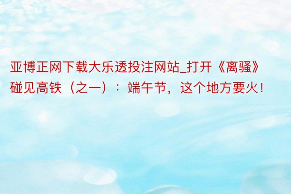亚博正网下载大乐透投注网站_打开《离骚》 碰见高铁（之一）：端午节，这个地方要火！