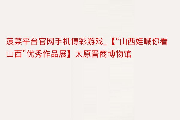 菠菜平台官网手机博彩游戏_【“山西娃喊你看山西”优秀作品展】太原晋商博物馆