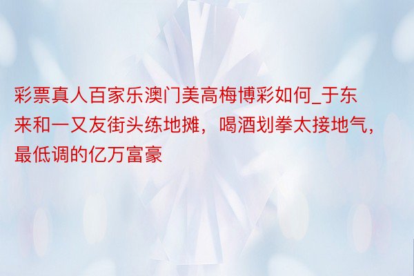 彩票真人百家乐澳门美高梅博彩如何_于东来和一又友街头练地摊，喝酒划拳太接地气，最低调的亿万富豪