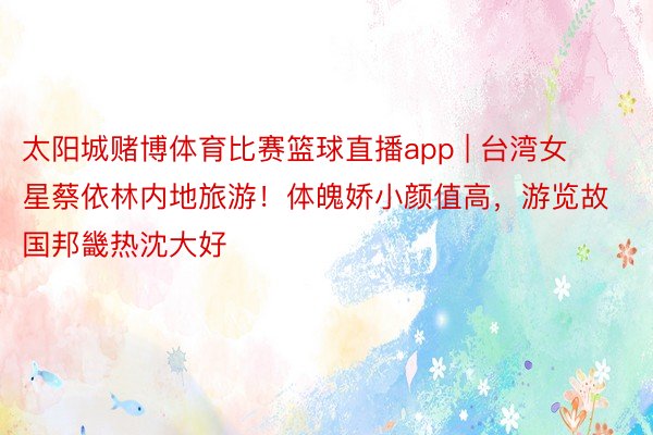 太阳城赌博体育比赛篮球直播app | 台湾女星蔡依林内地旅游！体魄娇小颜值高，游览故国邦畿热沈大好