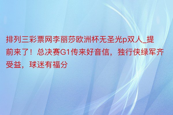 排列三彩票网李丽莎欧洲杯无圣光p双人_提前来了！总决赛G1传来好音信，独行侠绿军齐受益，球迷有福分