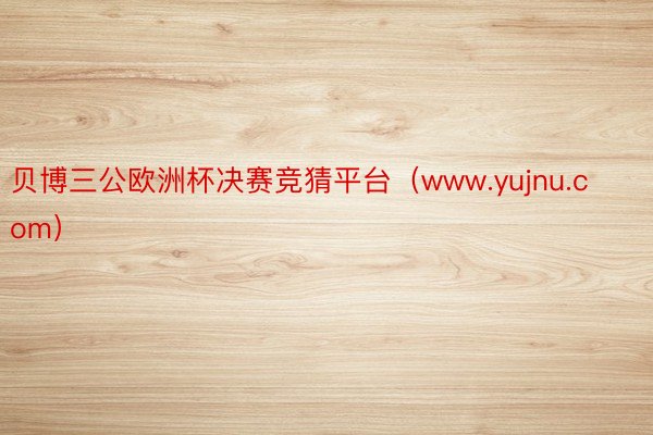 贝博三公欧洲杯决赛竞猜平台（www.yujnu.com）