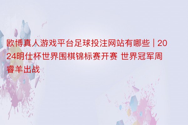 欧博真人游戏平台足球投注网站有哪些 | 2024明仕杯世界围棋锦标赛开赛 世界冠军周睿羊出战