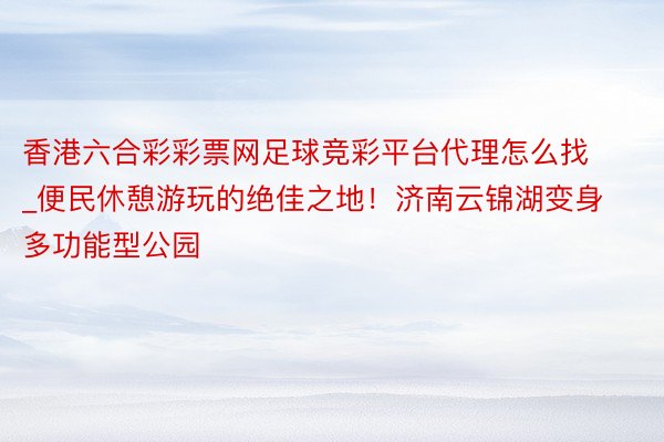 香港六合彩彩票网足球竞彩平台代理怎么找_便民休憩游玩的绝佳之地！济南云锦湖变身多功能型公园
