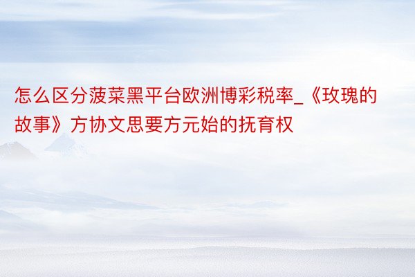 怎么区分菠菜黑平台欧洲博彩税率_《玫瑰的故事》方协文思要方元始的抚育权