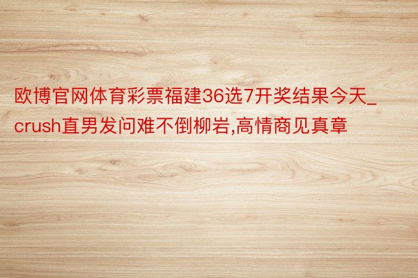 欧博官网体育彩票福建36选7开奖结果今天_crush直男发问难不倒柳岩,高情商见真章