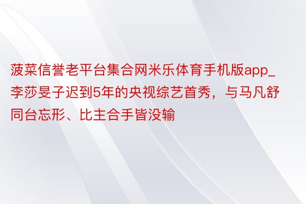 菠菜信誉老平台集合网米乐体育手机版app_李莎旻子迟到5年的央视综艺首秀，与马凡舒同台忘形、比主合手皆没输