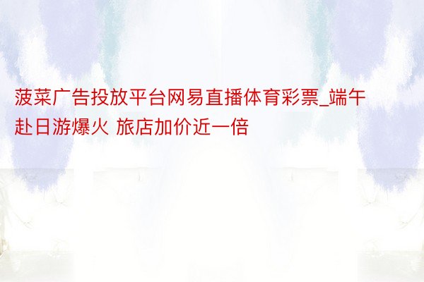 菠菜广告投放平台网易直播体育彩票_端午赴日游爆火 旅店加价近一倍