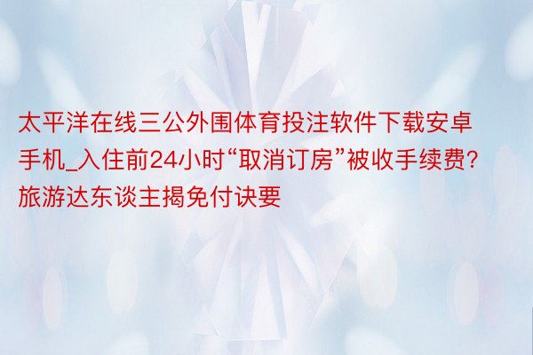 太平洋在线三公外围体育投注软件下载安卓手机_入住前24小时“取消订房”被收手续费？旅游达东谈主揭免付诀要