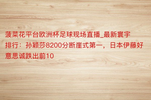 菠菜花平台欧洲杯足球现场直播_最新寰宇排行：孙颖莎8200分断崖式第一，日本伊藤好意思诚跌出前10