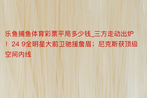 乐鱼捕鱼体育彩票平局多少钱_三方走动出炉！24 9全明星大前卫驰援詹眉；尼克斯获顶级空间内线
