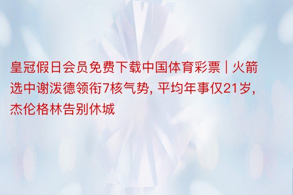 皇冠假日会员免费下载中国体育彩票 | 火箭选中谢泼德领衔7核气势, 平均年事仅21岁, 杰伦格林告别休城
