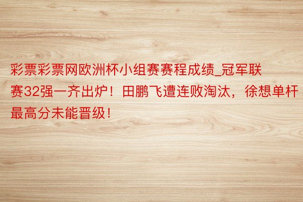 彩票彩票网欧洲杯小组赛赛程成绩_冠军联赛32强一齐出炉！田鹏飞遭连败淘汰，徐想单杆最高分未能晋级！